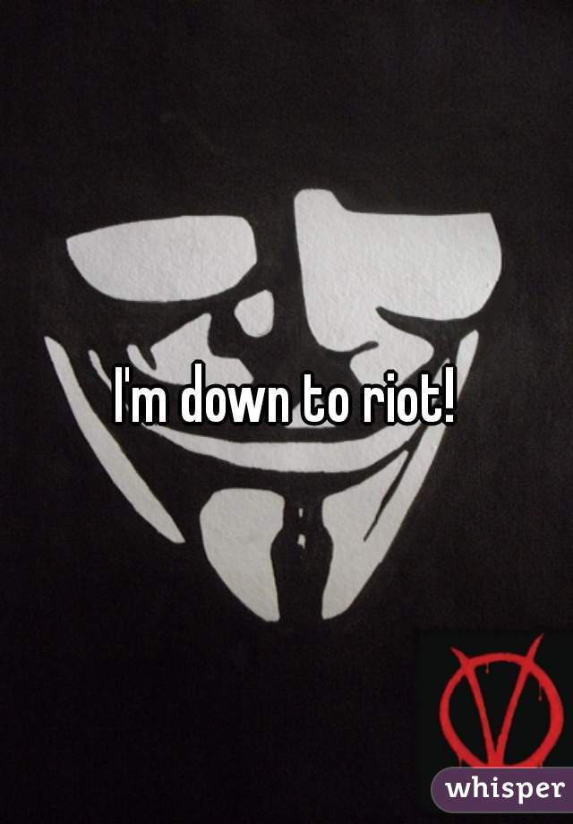 I'm down to riot!