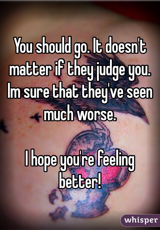 You should go. It doesn't matter if they judge you. Im sure that they've seen much worse. 

I hope you're feeling better! 