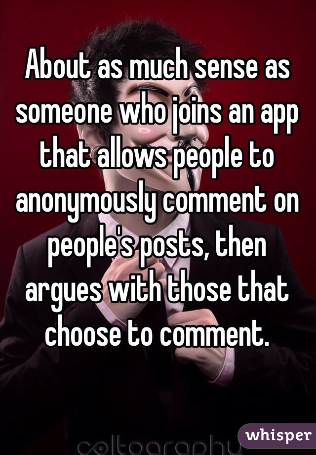 About as much sense as someone who joins an app that allows people to anonymously comment on people's posts, then argues with those that choose to comment. 