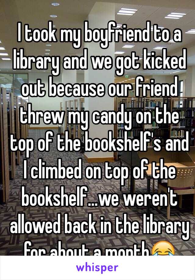 I took my boyfriend to a library and we got kicked out because our friend threw my candy on the top of the bookshelf's and I climbed on top of the bookshelf...we weren't allowed back in the library for about a month😂 