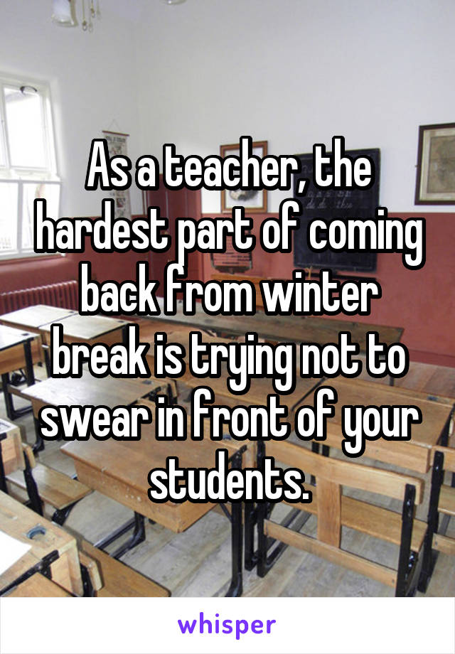 As a teacher, the hardest part of coming back from winter break is trying not to swear in front of your students.