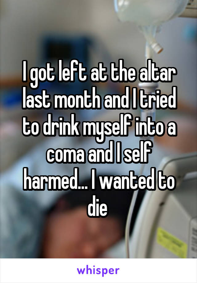 I got left at the altar last month and I tried to drink myself into a coma and I self harmed... I wanted to die 