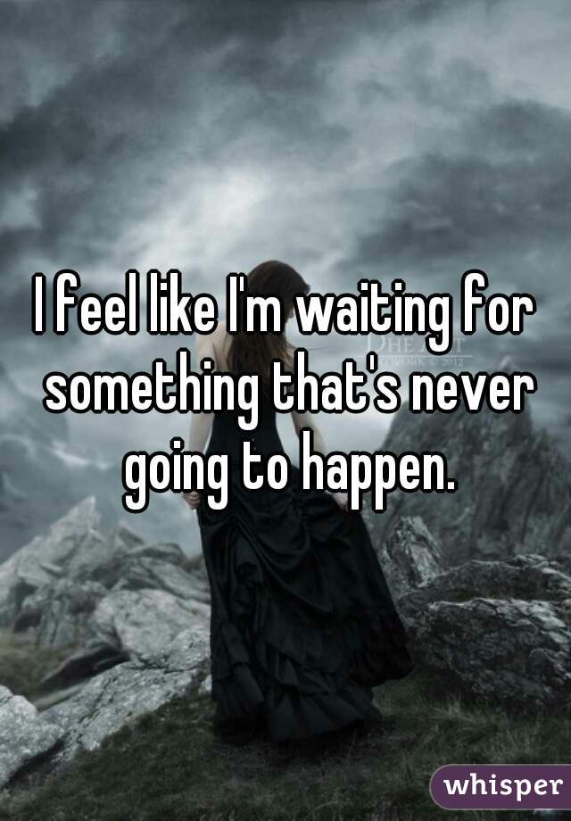 I feel like I'm waiting for something that's never going to happen.