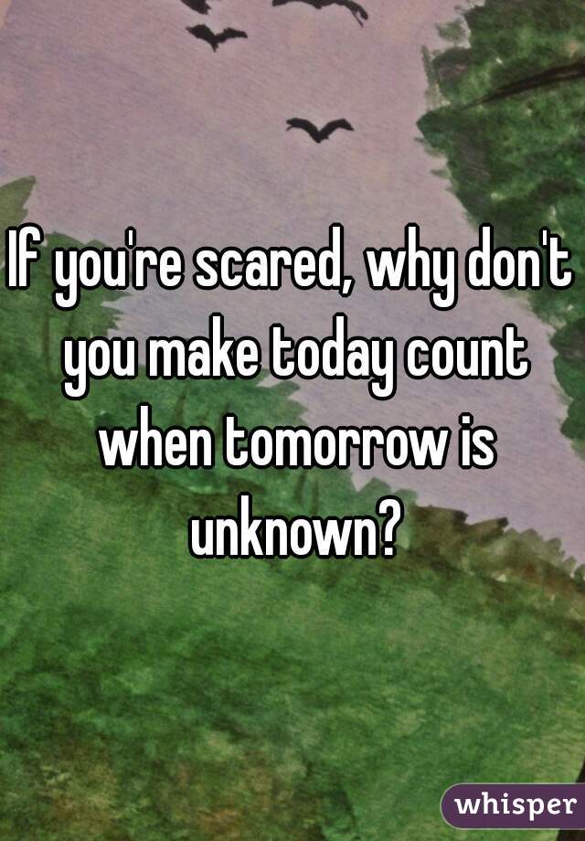 If you're scared, why don't you make today count when tomorrow is unknown?
