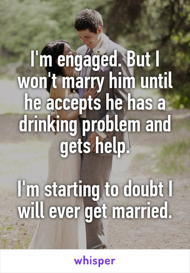 I'm engaged. But I won't marry him until he accepts he has a drinking problem and gets help.

I'm starting to doubt I will ever get married.