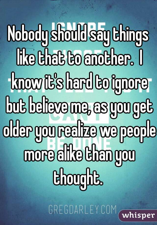 Nobody should say things like that to another.  I know it's hard to ignore but believe me, as you get older you realize we people more alike than you thought. 