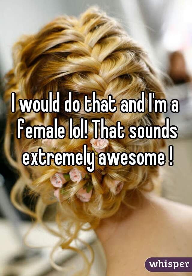 I would do that and I'm a female lol! That sounds extremely awesome !