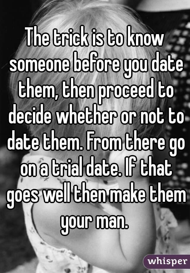 The trick is to know someone before you date them, then proceed to decide whether or not to date them. From there go on a trial date. If that goes well then make them your man. 