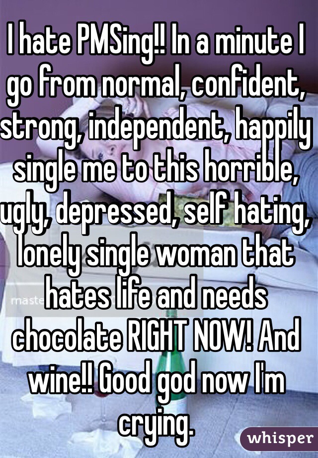 I hate PMSing!! In a minute I go from normal, confident, strong, independent, happily single me to this horrible, ugly, depressed, self hating, lonely single woman that hates life and needs chocolate RIGHT NOW! And wine!! Good god now I'm crying. 