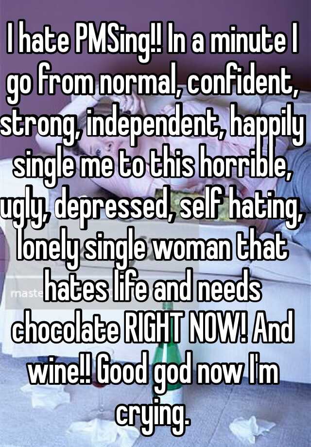 I hate PMSing!! In a minute I go from normal, confident, strong, independent, happily single me to this horrible, ugly, depressed, self hating, lonely single woman that hates life and needs chocolate RIGHT NOW! And wine!! Good god now I'm crying. 