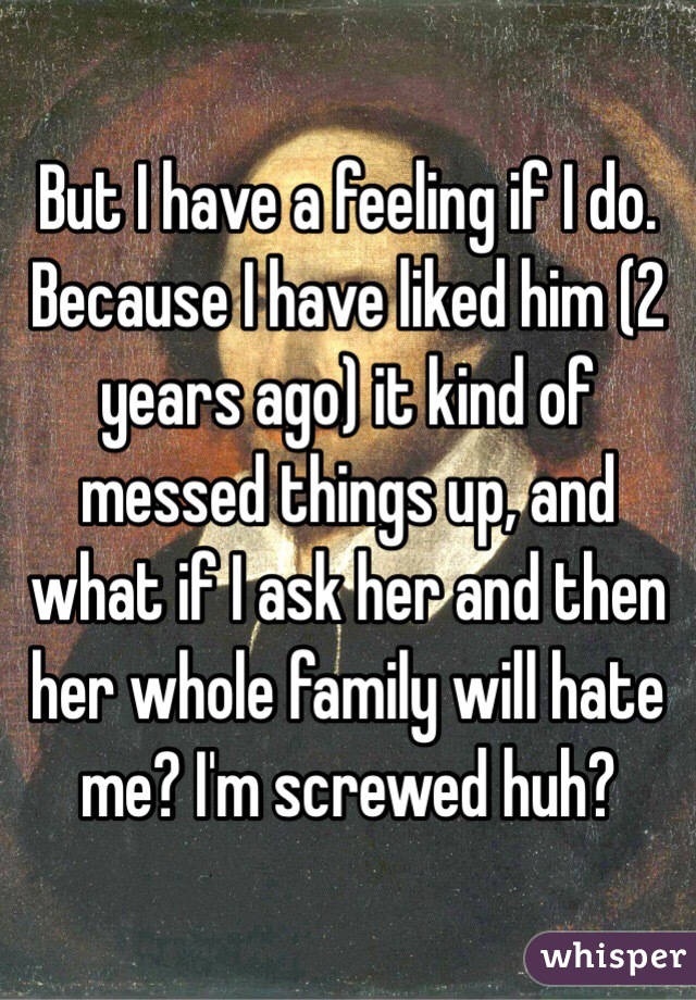 But I have a feeling if I do. Because I have liked him (2 years ago) it kind of messed things up, and what if I ask her and then her whole family will hate me? I'm screwed huh?