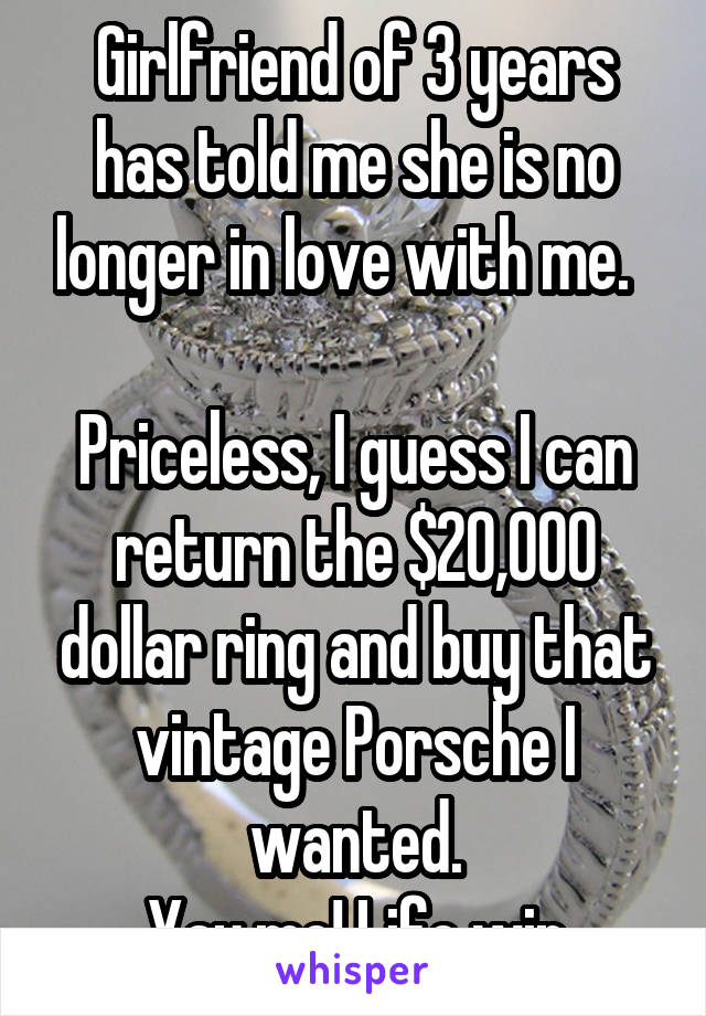 Girlfriend of 3 years has told me she is no longer in love with me.  

Priceless, I guess I can return the $20,000 dollar ring and buy that vintage Porsche I wanted.
Yay me! Life win