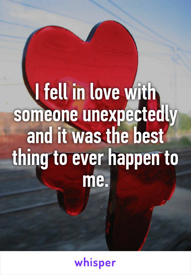 I fell in love with someone unexpectedly and it was the best thing to ever happen to me.