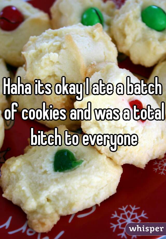 Haha its okay I ate a batch of cookies and was a total bitch to everyone