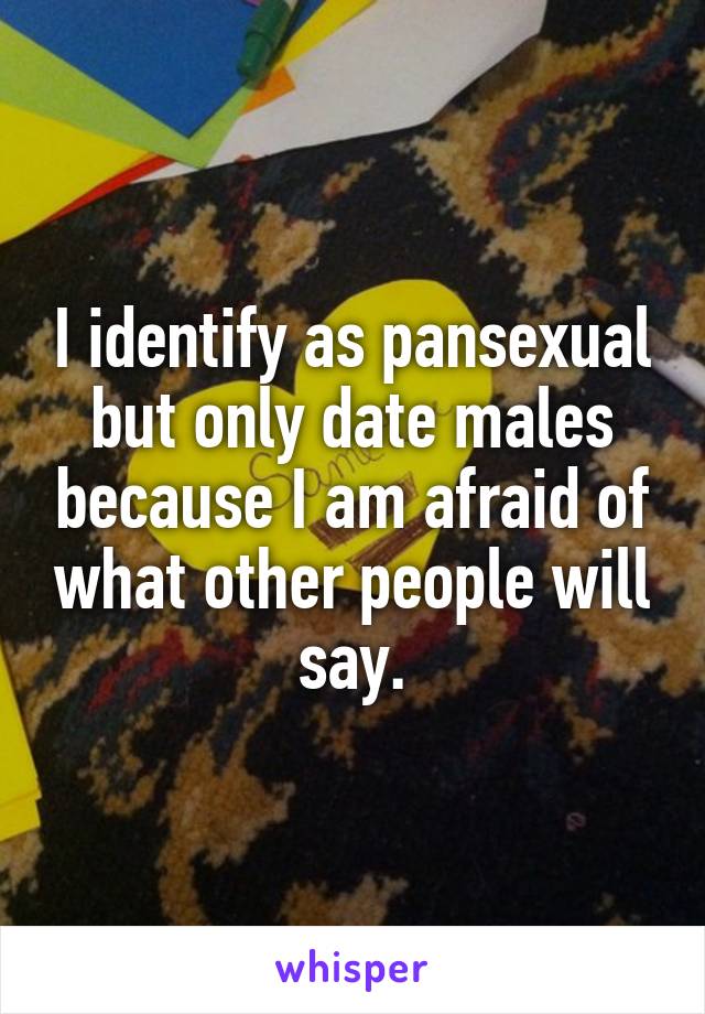 I identify as pansexual but only date males because I am afraid of what other people will say.