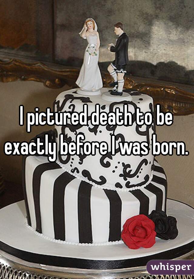 I pictured death to be exactly before I was born. 