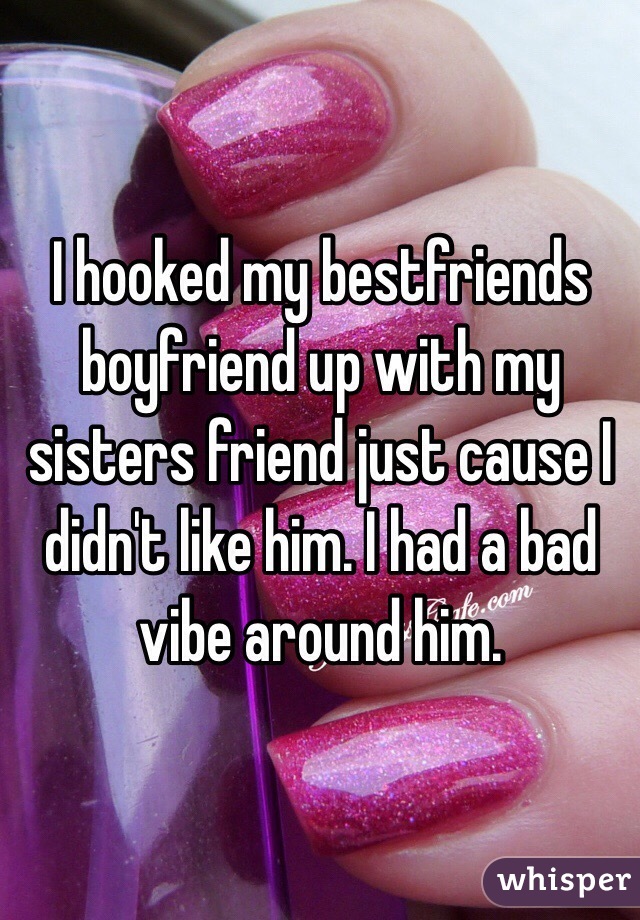 I hooked my bestfriends boyfriend up with my sisters friend just cause I didn't like him. I had a bad vibe around him. 