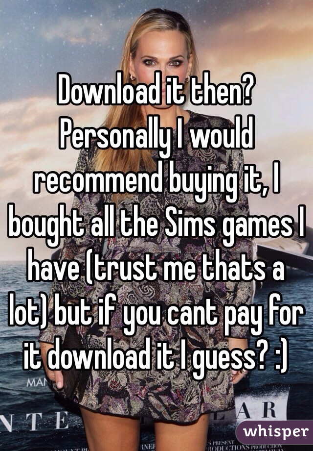 Download it then? Personally I would recommend buying it, I bought all the Sims games I have (trust me thats a lot) but if you cant pay for it download it I guess? :)