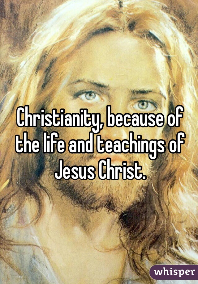 Christianity, because of the life and teachings of Jesus Christ.