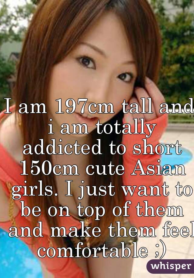 I am 197cm tall and i am totally addicted to short 150cm cute Asian girls. I just want to be on top of them and make them feel comfortable ;)