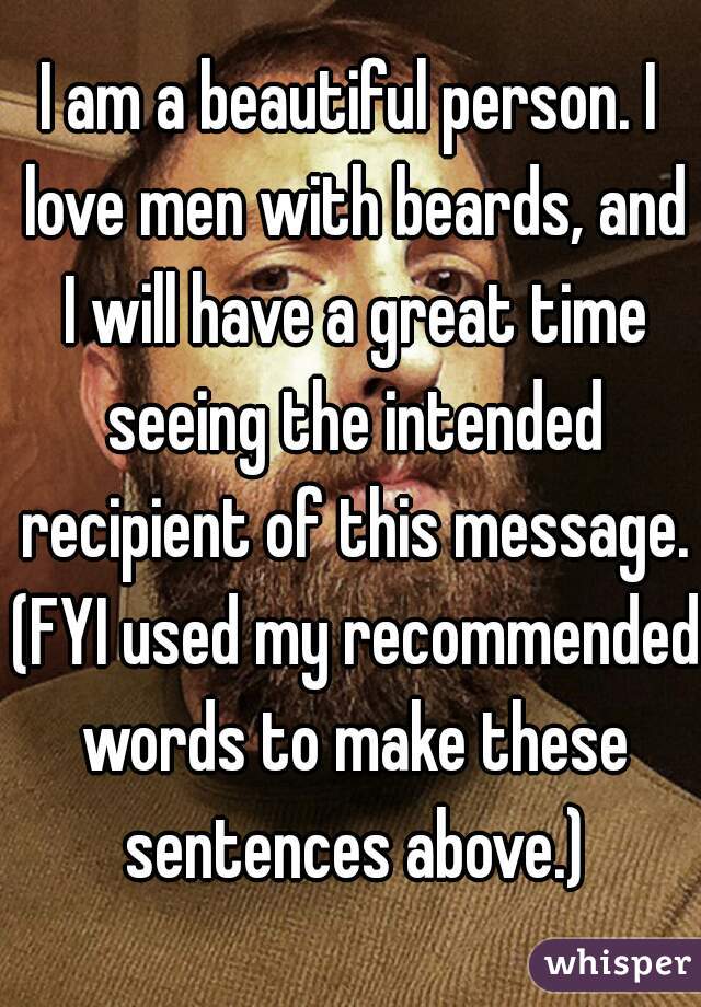 I am a beautiful person. I love men with beards, and I will have a great time seeing the intended recipient of this message. (FYI used my recommended words to make these sentences above.)