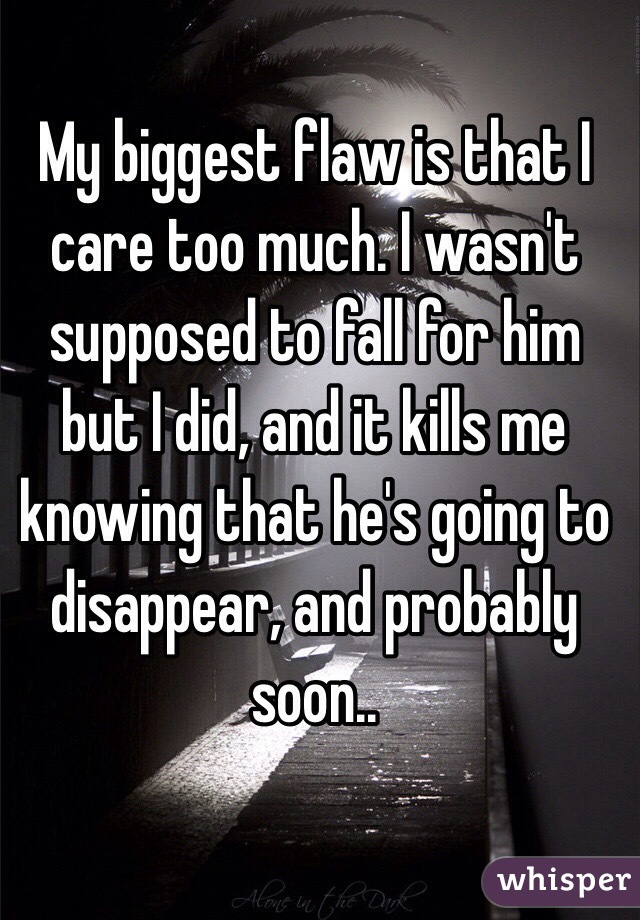 My biggest flaw is that I care too much. I wasn't supposed to fall for him but I did, and it kills me knowing that he's going to disappear, and probably soon..