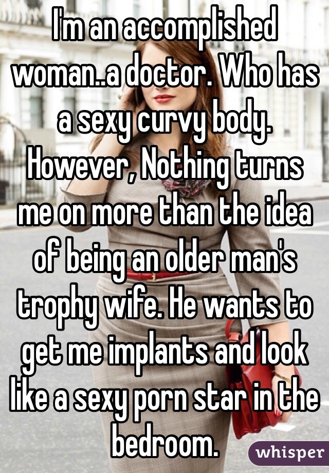 I'm an accomplished woman..a doctor. Who has a sexy curvy body. However, Nothing turns me on more than the idea of being an older man's trophy wife. He wants to get me implants and look like a sexy porn star in the bedroom. 