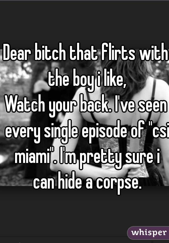 Dear bitch that flirts with the boy i like,
Watch your back. I've seen every single episode of "csi miami". I'm pretty sure i can hide a corpse.
