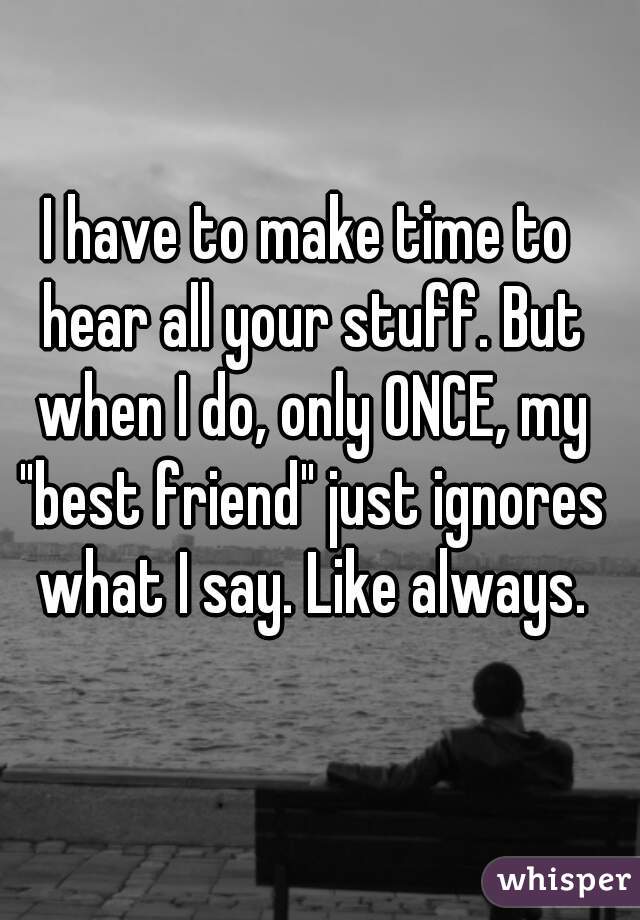 I have to make time to hear all your stuff. But when I do, only ONCE, my "best friend" just ignores what I say. Like always.