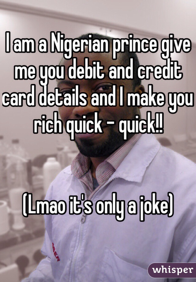 I am a Nigerian prince give me you debit and credit card details and I make you rich quick - quick!! 


(Lmao it's only a joke)
