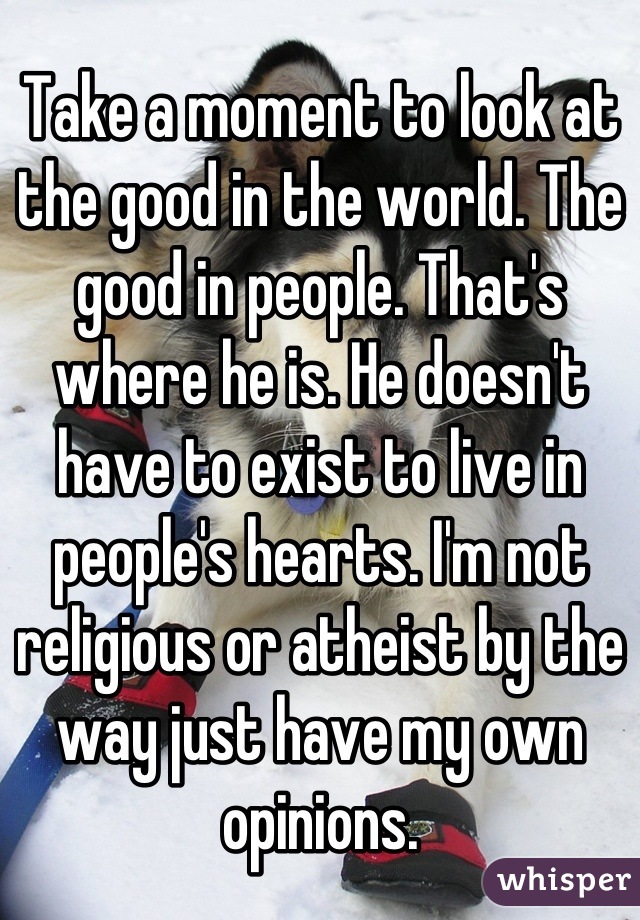 Take a moment to look at the good in the world. The good in people. That's where he is. He doesn't have to exist to live in people's hearts. I'm not religious or atheist by the way just have my own opinions.
