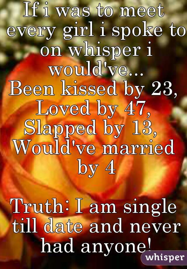If i was to meet every girl i spoke to on whisper i would've...
Been kissed by 23,
Loved by 47,
Slapped by 13, 
Would've married by 4

Truth: I am single till date and never had anyone!
