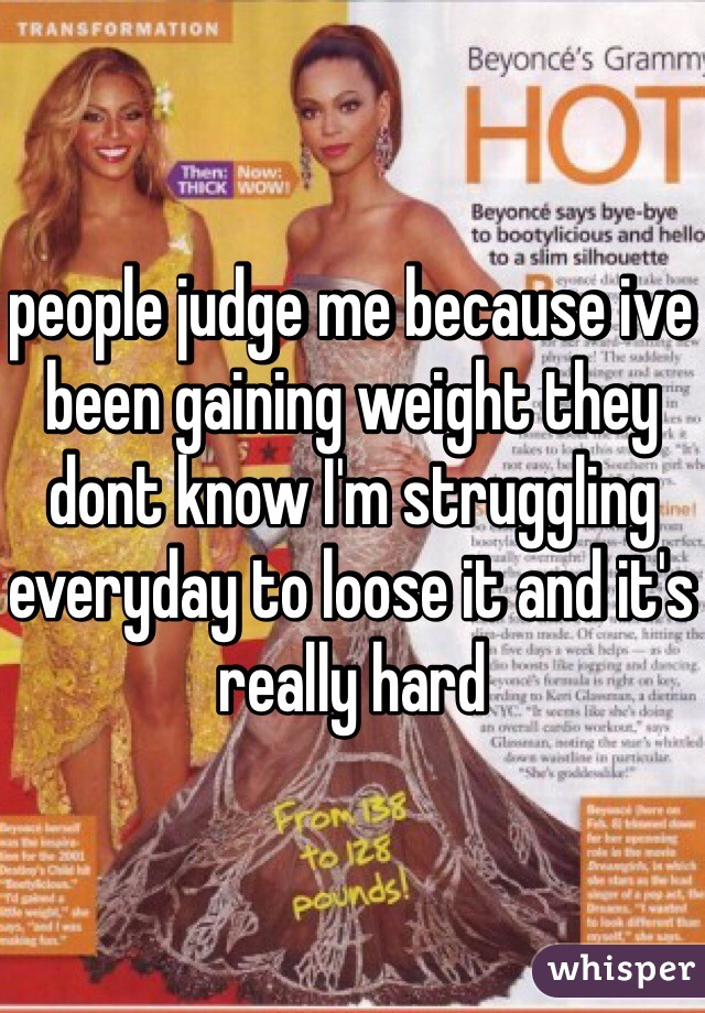 people judge me because ive been gaining weight they dont know I'm struggling everyday to loose it and it's really hard 
