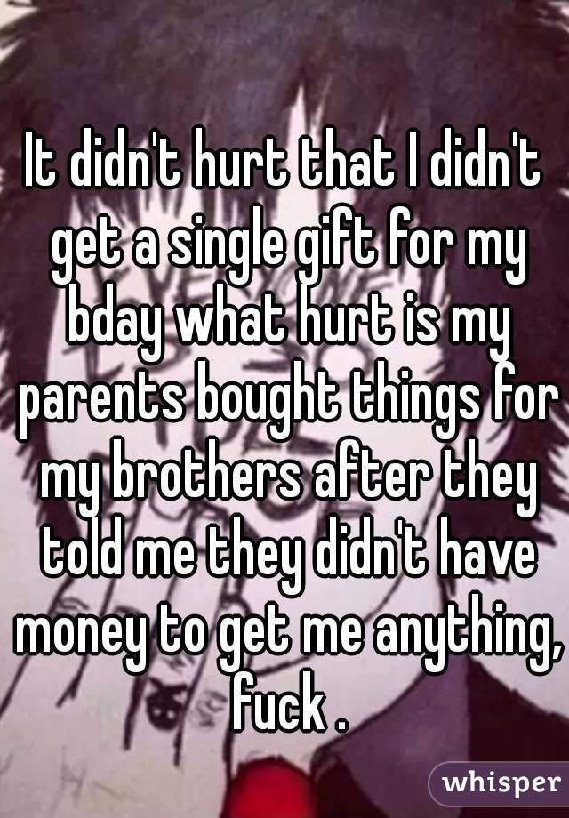 It didn't hurt that I didn't get a single gift for my bday what hurt is my parents bought things for my brothers after they told me they didn't have money to get me anything, fuck .