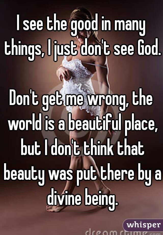 I see the good in many things, I just don't see God.

Don't get me wrong, the world is a beautiful place, but I don't think that beauty was put there by a divine being.