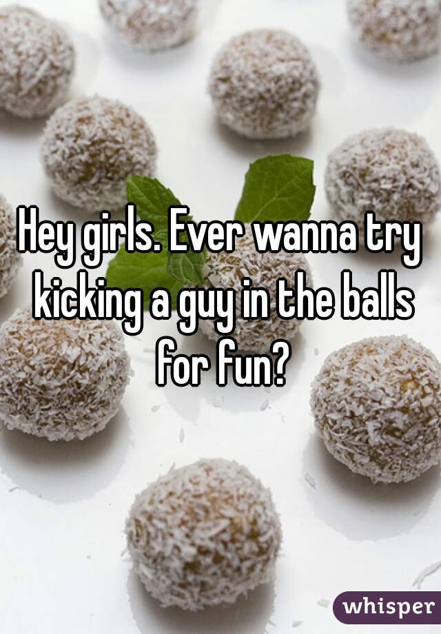 Hey girls. Ever wanna try kicking a guy in the balls for fun?