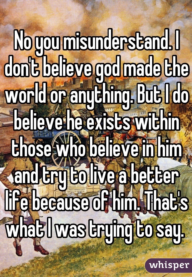 No you misunderstand. I don't believe god made the world or anything. But I do believe he exists within those who believe in him and try to live a better life because of him. That's what I was trying to say. 