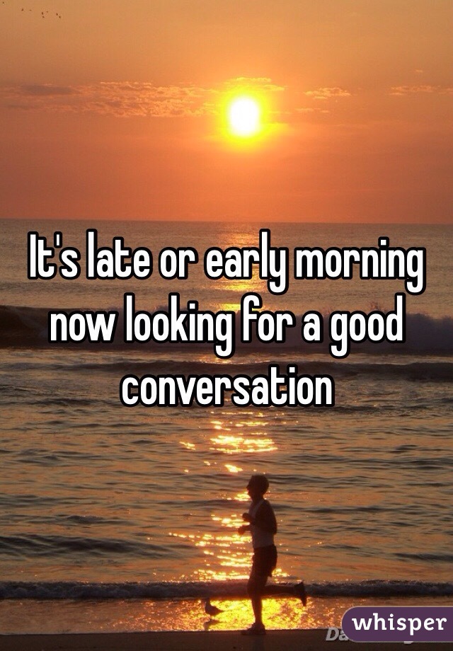 It's late or early morning now looking for a good conversation 