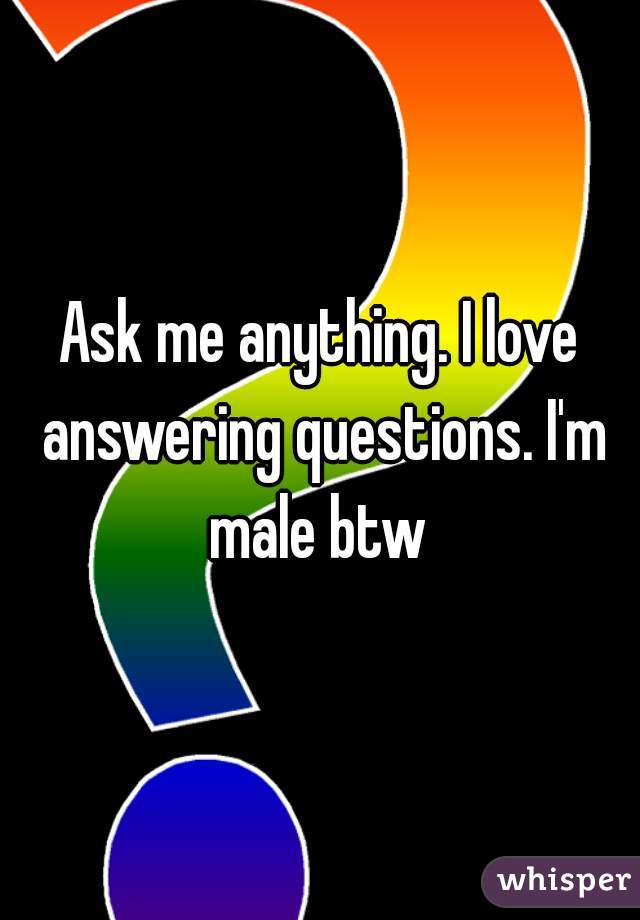 Ask me anything. I love answering questions. I'm male btw 