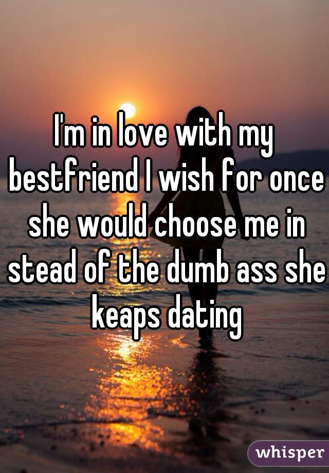 I'm in love with my bestfriend I wish for once she would choose me in stead of the dumb ass she keaps dating