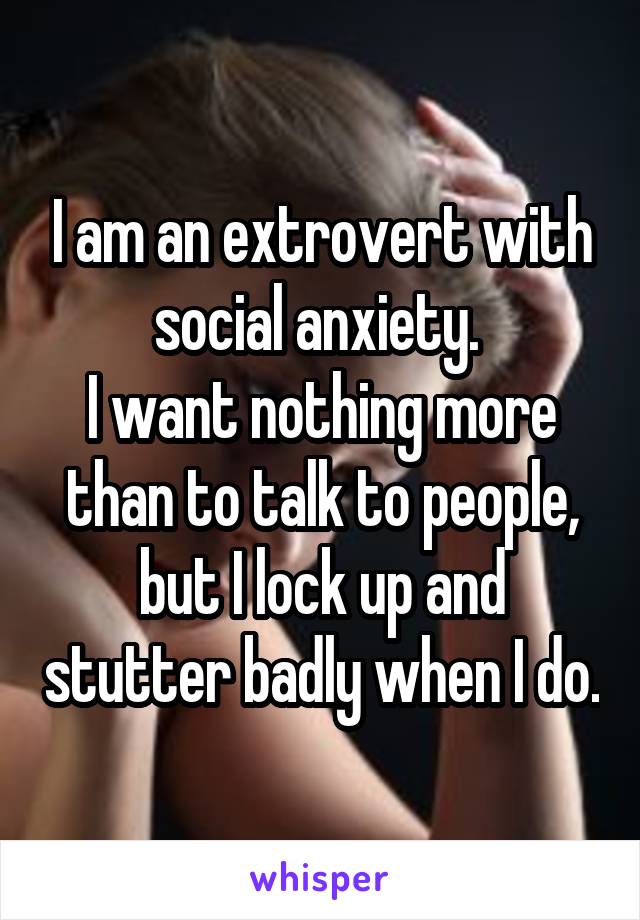 I am an extrovert with social anxiety. 
I want nothing more than to talk to people, but I lock up and stutter badly when I do.