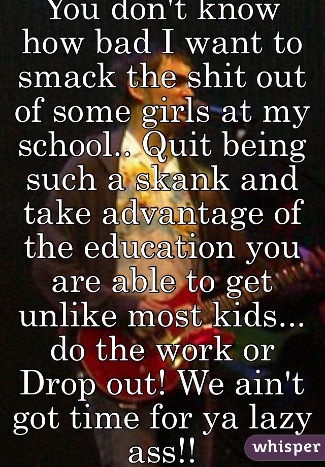 You don't know how bad I want to smack the shit out of some girls at my school.. Quit being such a skank and take advantage of the education you are able to get unlike most kids... do the work or Drop out! We ain't got time for ya lazy ass!! 