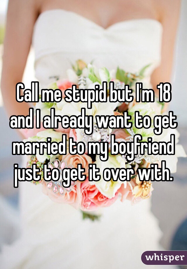 Call me stupid but I'm 18 and I already want to get married to my boyfriend just to get it over with.