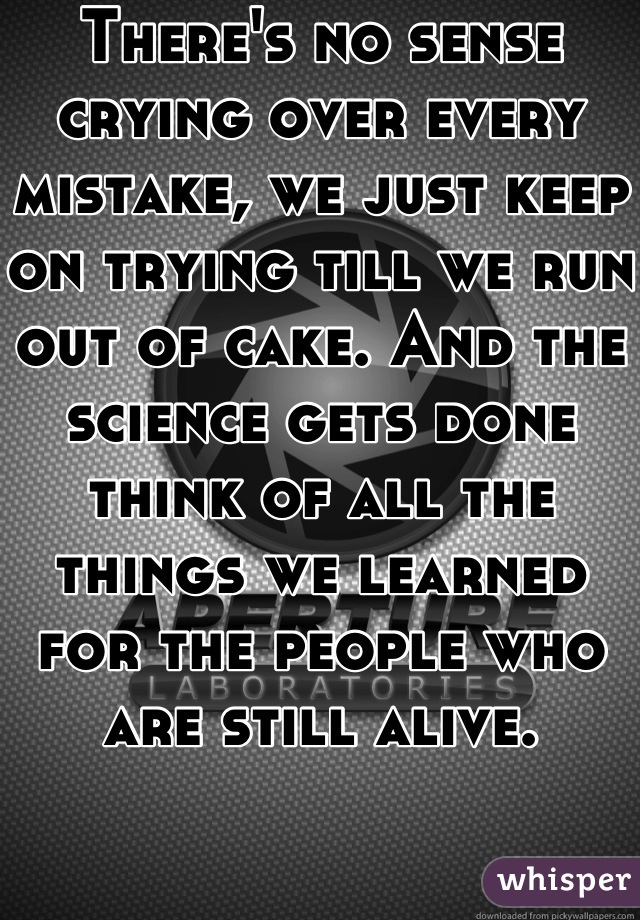 There's no sense crying over every mistake, we just keep on trying till we run out of cake. And the science gets done think of all the things we learned for the people who are still alive.