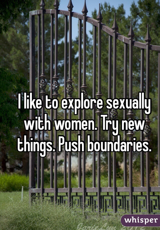 I like to explore sexually with women. Try new things. Push boundaries. 