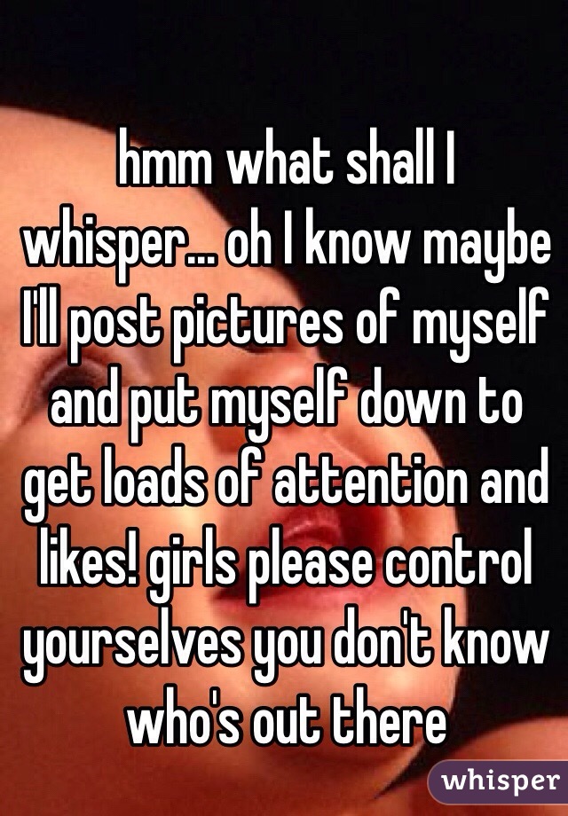 hmm what shall I whisper... oh I know maybe I'll post pictures of myself and put myself down to get loads of attention and likes! girls please control yourselves you don't know who's out there 