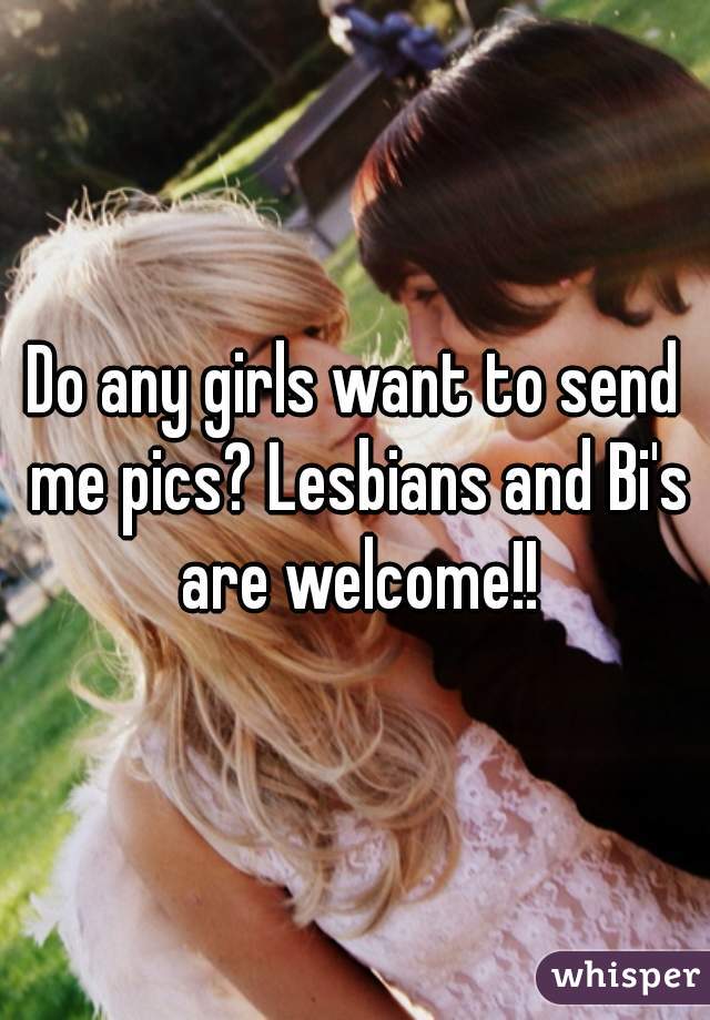 Do any girls want to send me pics? Lesbians and Bi's are welcome!!