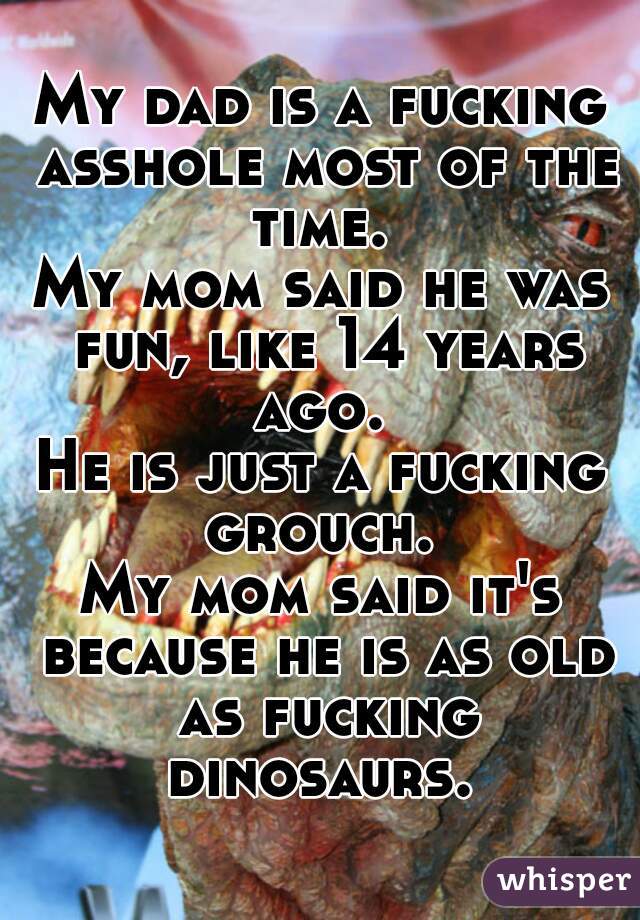 My dad is a fucking asshole most of the time. 
My mom said he was fun, like 14 years ago. 
He is just a fucking grouch. 
My mom said it's because he is as old as fucking dinosaurs. 