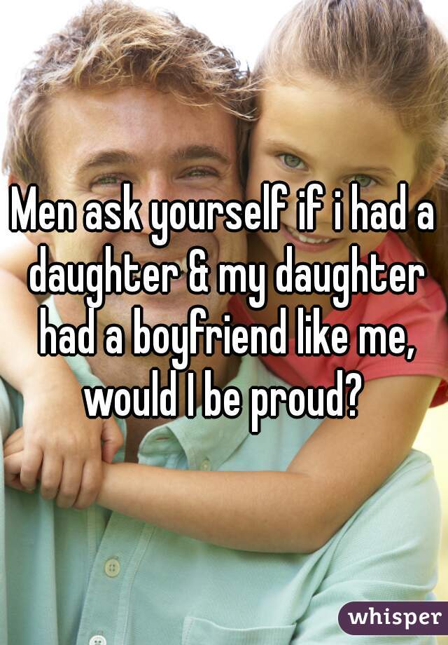 Men ask yourself if i had a daughter & my daughter had a boyfriend like me, would I be proud? 