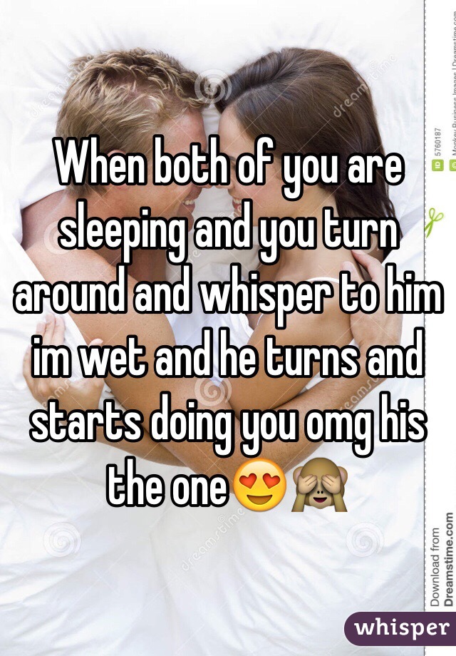 When both of you are sleeping and you turn around and whisper to him im wet and he turns and starts doing you omg his the oneðŸ˜�ðŸ™ˆ